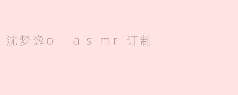 沈梦逸的ASMR订制内容有哪些特色？